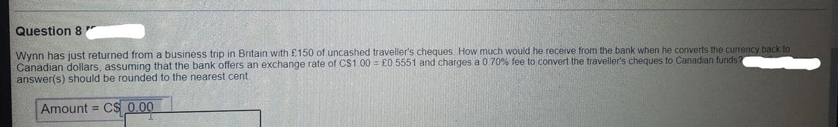 Question 8
Wynn has just returned from a business trip in Britain with £150 of uncashed traveller's cheques. How much would he receive from the bank when he converts the currency back to
Canadian dollars, assuming that the bank offers an exchange rate of C$1.00 = £0.5551 and charges a 0.70% fee to convert the traveller's cheques to Canadian funds?
answer(s) should be rounded to the nearest cent.
Amount =
C$ 0.00