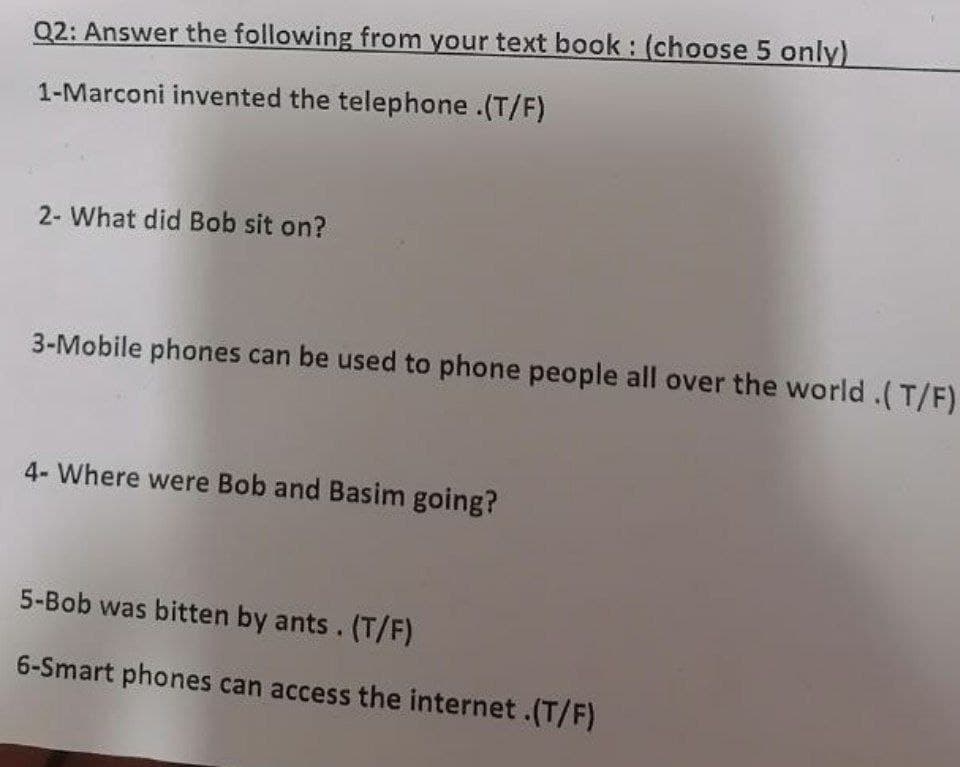 Q2: Answer the following from your text book: (choose 5 only)
1-Marconi invented the telephone.(T/F)
2- What did Bob sit on?
3-Mobile phones can be used to phone people all over the world.(T/F)
4- Where were Bob and Basim going?
5-Bob was bitten by ants. (T/F)
6-Smart phones can access the internet.(T/F)