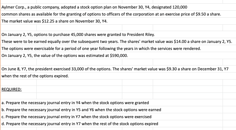 Aylmer Corp., a public company, adopted a stock option plan on November 30, Y4, designated 120,000
common shares as available for the granting of options to officers of the corporation at an exercise price of $9.50 a share.
The market value was $12.25 a share on November 30, Y4.
On January 2, Y5, options to purchase 45,000 shares were granted to President Riley.
These were to be earned equally over the subsequent two years. The shares' market value was $14.00 a share on January 2, Y5.
The options were exercisable for a period of one year following the years in which the services were rendered.
On January 2, Y5, the value of the options was estimated at $590,000.
On June 8, Y7, the president exercised 33,000 of the options. The shares' market value was $9.30 a share on December 31, Y7
when the rest of the options expired.
REQUIRED:
a. Prepare the necessary journal entry in Y4 when the stock options were granted
b. Prepare the necessary journal entry in Y5 and Y6 when the stock options were earned
c. Prepare the necessary journal entry in Y7 when the stock options were exercised
d. Prepare the necessary journal entry in Y7 when the rest of the stock options expired
