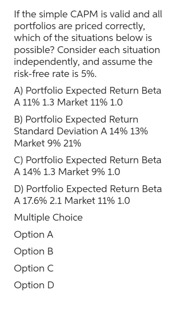 If the simple CAPM is valid and all
portfolios are priced correctly,
which of the situations below is
possible? Consider each situation
independently, and assume the
risk-free rate is 5%.
A) Portfolio Expected Return Beta
A 11% 1.3 Market 11% 1.0
B) Portfolio Expected Return
Standard Deviation A 14% 13%
Market 9% 21%
C) Portfolio Expected Return Beta
A 14% 1.3 Market 9% 1.0
D) Portfolio Expected Return Beta
A 17.6% 2.1 Market 11% 1.0
Multiple Choice
Option A
Option B
Option C
Option D