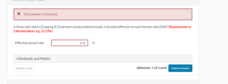 * Your answer is incorrect.
A three-year bank CD paying 8.23 percent compounded annually. Calculate effective annual interest rate (EAR)? (Round answer to
2 decimal places, e.g. 15.25%.)
Effective annual rate
eTextbook and Media
Save for Later
8.28
%
Attempts: 1 of 3 used
Submit Answer