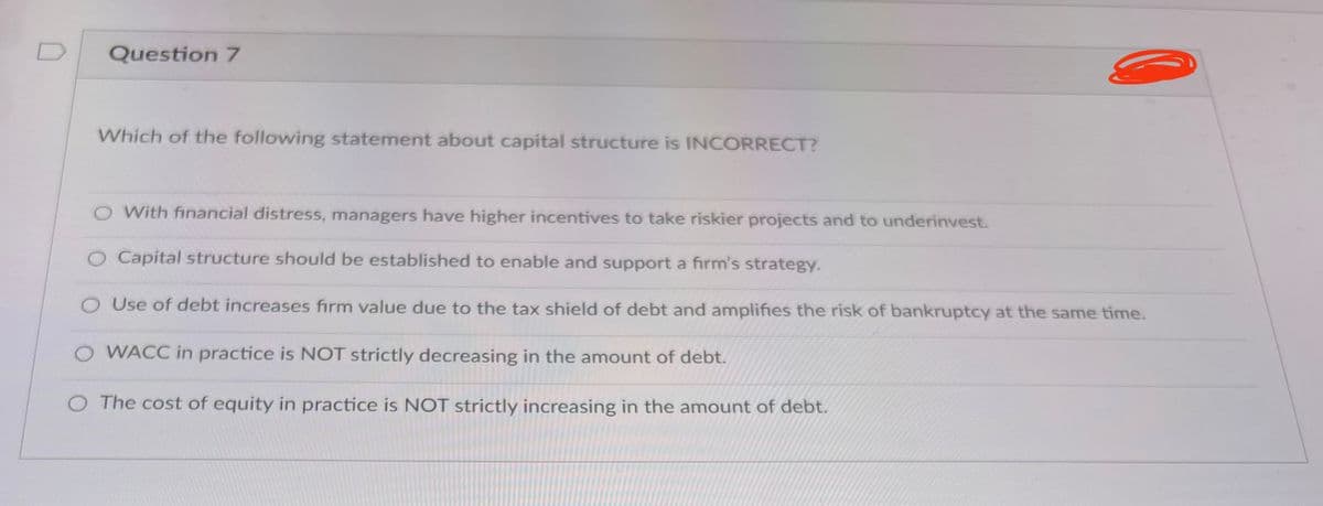 Question 7
Which of the following statement about capital structure is INCORRECT?
O With financial distress, managers have higher incentives to take riskier projects and to underinvest.
O Capital structure should be established to enable and support a firm's strategy.
Use of debt increases firm value due to the tax shield of debt and amplifies the risk of bankruptcy at the same time.
O WACC in practice is NOT strictly decreasing in the amount of debt.
O The cost of equity in practice is NOT strictly increasing in the amount of debt.