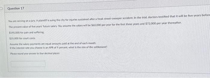 Question 17
You are serving on a jury. A plaintiff is suing the city for injuries sustained after a freak street-sweeper accident. In the trial, doctors testified that it will be five years before
The present value of five years' future salary. You assume the salary will be $60,000 per year for the first three years and $72,000 per year thereafter.
$190,000 for pain and suffering.
$35,000 for court costs.
Assume the salary payments are equal amounts paid at the end of each month.
If the interest rate you choose is an APR of 9 percent, what is the size of the settlement?
Please round your answer to four decimal places