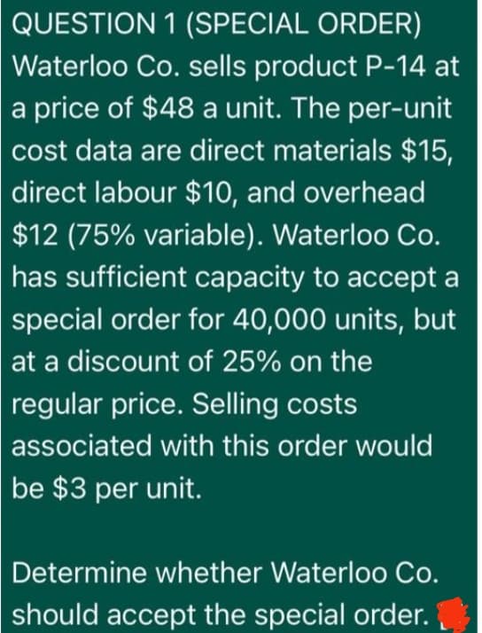 QUESTION 1 (SPECIAL ORDER)
Waterloo Co. sells product P-14 at
a price of $48 a unit. The per-unit
cost data are direct materials $15,
direct labour $10, and overhead
$12 (75% variable). Waterloo Co.
has sufficient capacity to accept a
special order for 40,000 units, but
at a discount of 25% on the
regular price. Selling costs
associated with this order would
be $3 per unit.
Determine whether Waterloo Co.
should accept the special order.