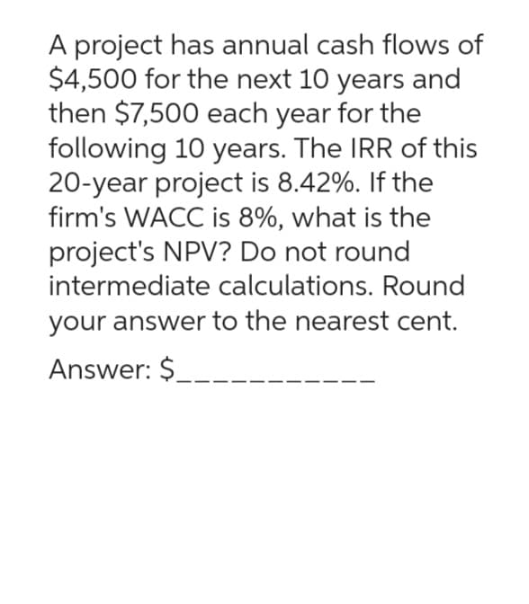 A project has annual cash flows of
$4,500 for the next 10 years and
then $7,500 each year for the
following 10 years. The IRR of this
20-year project is 8.42%. If the
firm's WACC is 8%, what is the
project's NPV? Do not round
intermediate calculations. Round
your answer to the nearest cent.
Answer: $_____