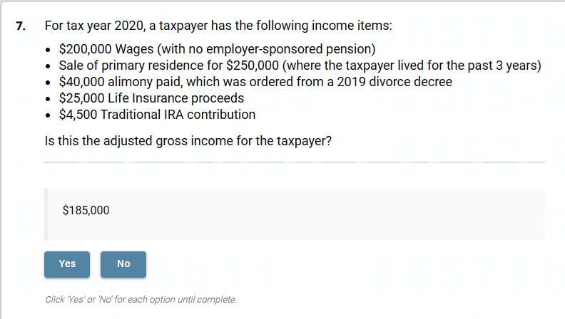 7.
For tax year 2020, a taxpayer has the following income items:
• $200,000 Wages (with no employer-sponsored pension)
• Sale of primary residence for $250,000 (where the taxpayer lived for the past 3 years)
$40,000 alimony paid, which was ordered from a 2019 divorce decree
$25,000 Life Insurance proceeds
$4,500 Traditional IRA contribution
Is this the adjusted gross income for the taxpayer?
$185,000
Yes
No
Click 'Yes' or 'No' for each option until complete.