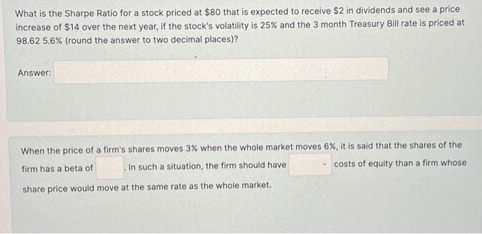 What is the Sharpe Ratio for a stock priced at $80 that is expected to receive $2 in dividends and see a price
increase of $14 over the next year, if the stock's volatility is 25% and the 3 month Treasury Bill rate is priced at
98.62 5.6% (round the answer to two decimal places)?
Answer:
When the price of a firm's shares moves 3% when the whole market moves 6%, it is said that the shares of the
firm has a beta of
In such a situation, the firm should have
costs of equity than a firm whose
share price would move at the same rate as the whole market.