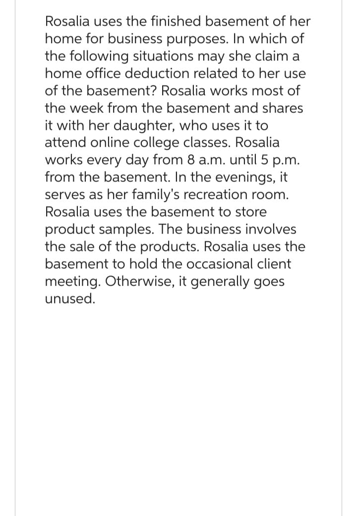 Rosalia uses the finished basement of her
home for business purposes. In which of
the following situations may she claim a
home office deduction related to her use
of the basement? Rosalia works most of
the week from the basement and shares
it with her daughter, who uses it to
attend online college classes. Rosalia
works every day from 8 a.m. until 5 p.m.
from the basement. In the evenings, it
serves as her family's recreation room.
Rosalia uses the basement to store
product samples. The business involves
the sale of the products. Rosalia uses the
basement to hold the occasional client
meeting. Otherwise, it generally goes
unused.