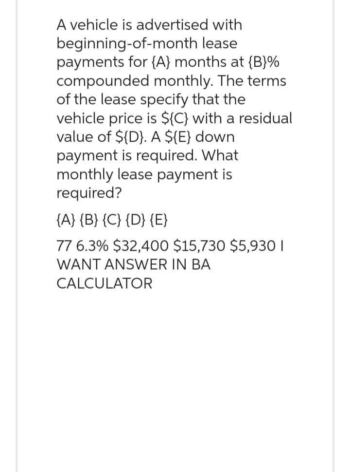 A vehicle is advertised with
beginning-of-month lease
payments for {A} months at {B}%
compounded monthly. The terms
of the lease specify that the
vehicle price is ${C) with a residual
value of ${D}. A ${E} down
payment is required. What
monthly lease payment is
required?
{A} {B} {C} {D} {E}
77 6.3% $32,400 $15,730 $5,930 1
WANT ANSWER IN BA
CALCULATOR