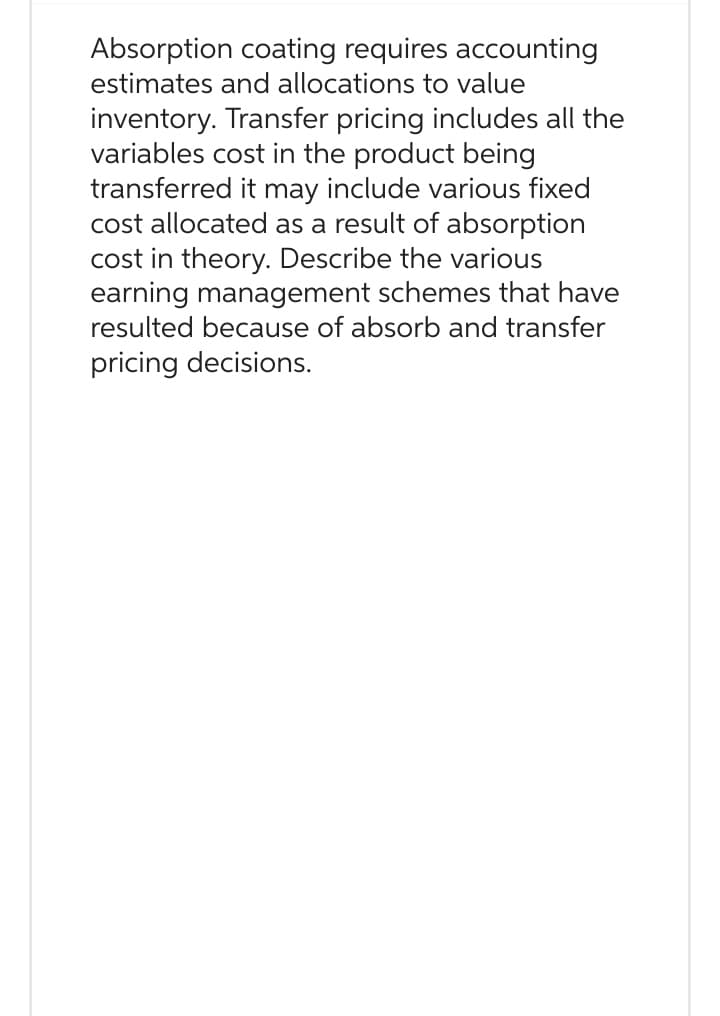 Absorption coating requires accounting
estimates and allocations to value
inventory. Transfer pricing includes all the
variables cost in the product being
transferred it may include various fixed
cost allocated as a result of absorption
cost in theory. Describe the various
earning management schemes that have
resulted because of absorb and transfer
pricing decisions.