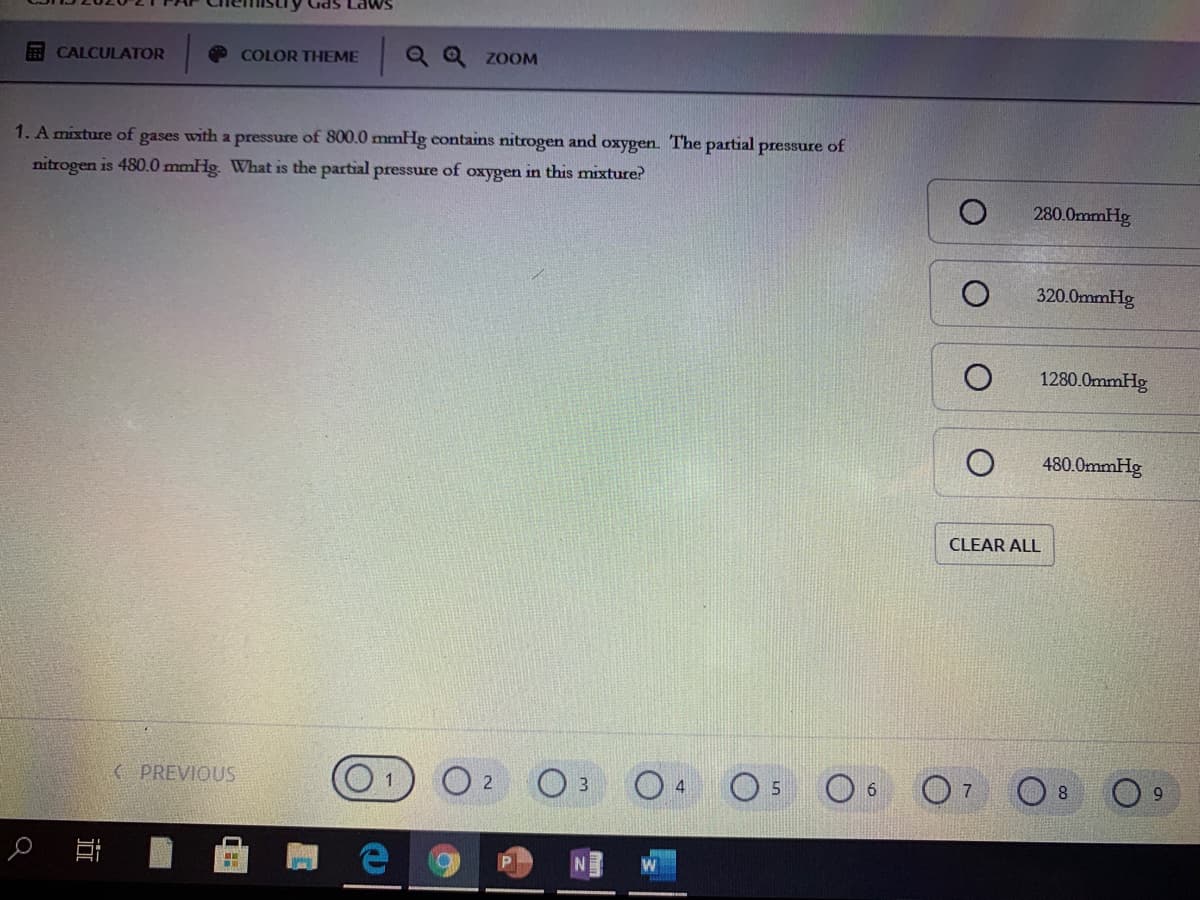 E CALCULATOR
Q Q zoOM
COLOR THEME
1. A mixture of gases with a pressure of 800.0 mmHg contains nitrogen and oxygen. The partial pressure of
nitrogen is 480.0 mmHg. What is the partial pressure of oxygen in this mixture?
280.0mmHg
320.0mmHg
1280.0mmHg
480.0mmHg
CLEAR ALL
( PREVIOUS
O 2
O 5
O 6
4
近
