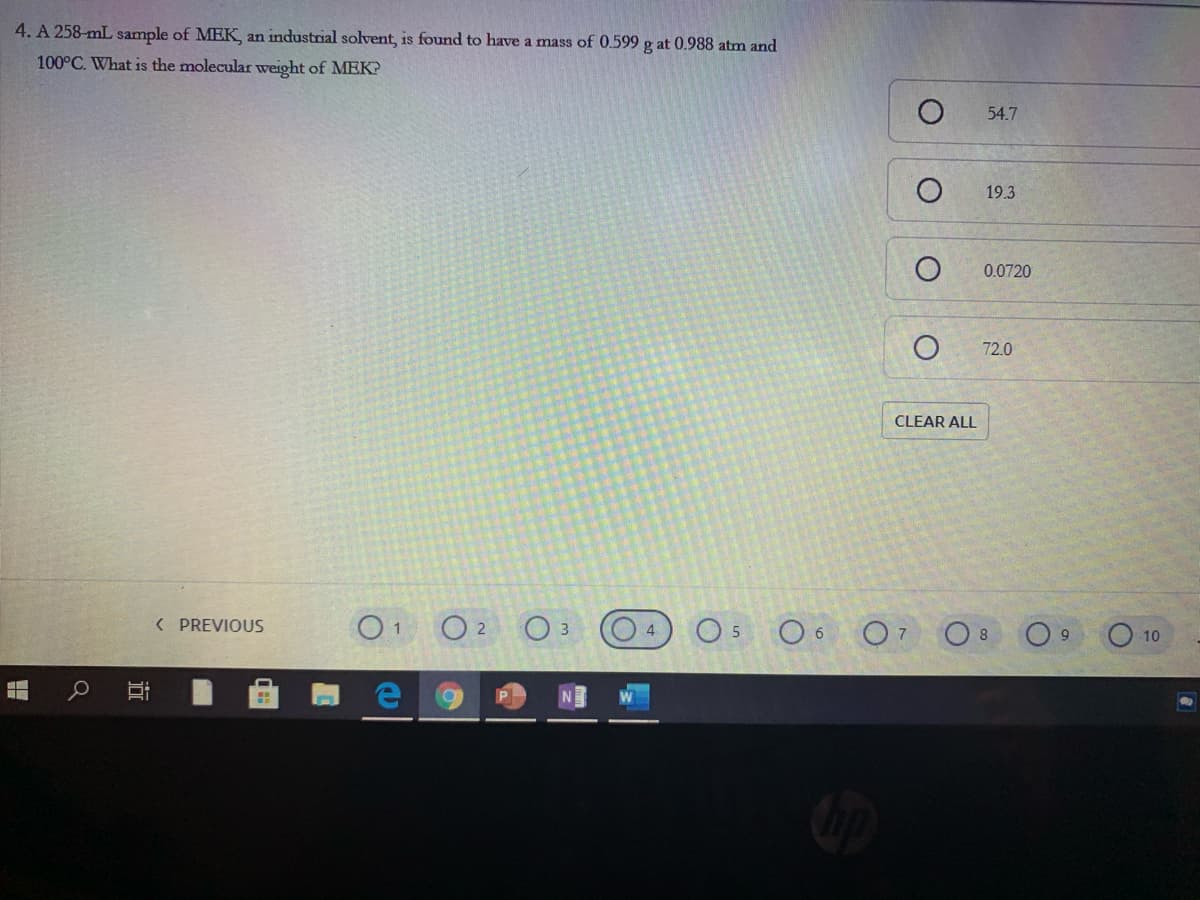 4. A 258-mL sample of MEK an industrial solvent, is found to have a mass of 0.599 g at 0.988 atm and
100°C. What is the molecular weight of MEK?
54.7
19.3
0.0720
72.0
CLEAR ALL
O 2
O 6 O7
( PREVIOUS
O 8
10
近
