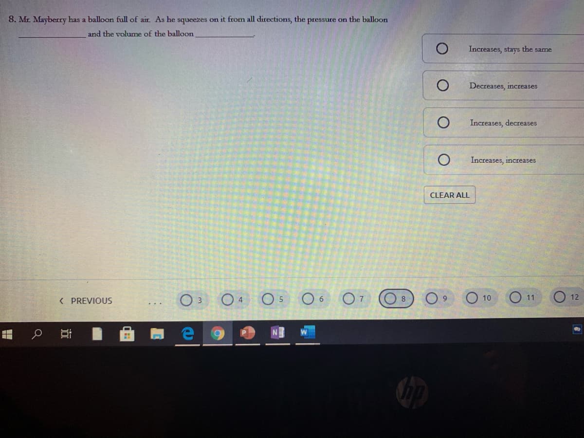 8. Mr Mayberry has a balloon full of air As he squeezes on it from all directions, the pressure on the balloon
and the volume of the balloon
Increases, stays the same
Decreases, increases
Increases, decreases
Increases, increases
CLEAR ALL
O 4
O 5
O 6
O 10
O11
O 12
( PREVIOUS
8
近
