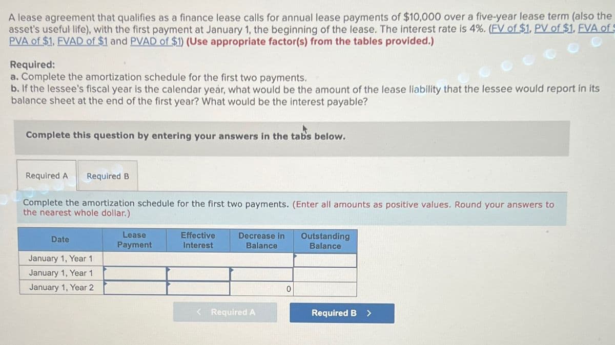 A lease agreement that qualifies as a finance lease calls for annual lease payments of $10,000 over a five-year lease term (also the
asset's useful life), with the first payment at January 1, the beginning of the lease. The interest rate is 4%. (FV of $1. PV of $1. FVA of
PVA of $1, FVAD of $1 and PVAD of $1) (Use appropriate factor(s) from the tables provided.)
Required:
a. Complete the amortization schedule for the first two payments.
b. If the lessee's fiscal year is the calendar year, what would be the amount of the lease liability that the lessee would report in its
balance sheet at the end of the first year? What would be the interest payable?
Complete this question by entering your answers in the tabs below.
Required A Required B
Complete the amortization schedule for the first two payments. (Enter all amounts as positive values. Round your answers to
the nearest whole dollar.)
Date
January 1, Year 1
January 1, Year 1
January 1, Year 2
Lease
Payment
Effective
Interest
Decrease in
Balance
< Required A
0
Outstanding
Balance
Required B
>