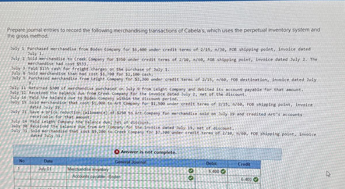 Prepare journal entries to record the following merchandising transactions of Cabela's, which uses the perpetual inventory system and
the gross method.
July 1 Purchased merchandise from Boden Company for $6,400 under credit terms of 2/15, n/30, FOB shipping point, invoice dated
July 1.
July 2 Sold merchandise to Creek Company for $950 under credit terms of 2/10, n/60, FOB shipping point, invoice dated July 2. The
merchandise had cost $533.
July 3 Paid $135 cash for freight charges on the purchase of July 1.
July 8 Sold merchandise that had cost $1,700 for $2,100 cash.
July 9 Purchased merchandise from Leight Company for $2,300 under credit terms of 2/15, n/60, FOB destination, invoice dated July
July 11 Returned $300 of merchandise purchased on July 9 from Leight Company and debited its account payable for that amount.
July 12 Received the balance due from Creek Company for the invoice dated July 2, net of the discount.
July 16 Paid the balance due to Boden Company within the discount period.
July 19 Sold merchandise that cost $1,000 to Art Company for $1,500 under credit terms of 2/15, n/60, FOB shipping point, invoice
dated July 19.
July 21
Gave a price reduction (allowance) of $250 to Art Company for merchandise sold on July 19 and credited Art's accounts
receivable for that amount.
July 24 Paid Leight Company the balance due, net of discount.
July 30 Received the balance due from Art Company for the invoice dated July 19, net of discount.
July 31 Sold merchandise that cost $5,200 to Creek Company for $7,300 under credit terms of 2/10, n/60, FOB shipping point, invoice
dated July 31.
No
1
Date
July 01
Merchandise inventory
X Answer is not complete.
General Journal
Accounts payable-Boden
Debit
6,400
Credit
6,400