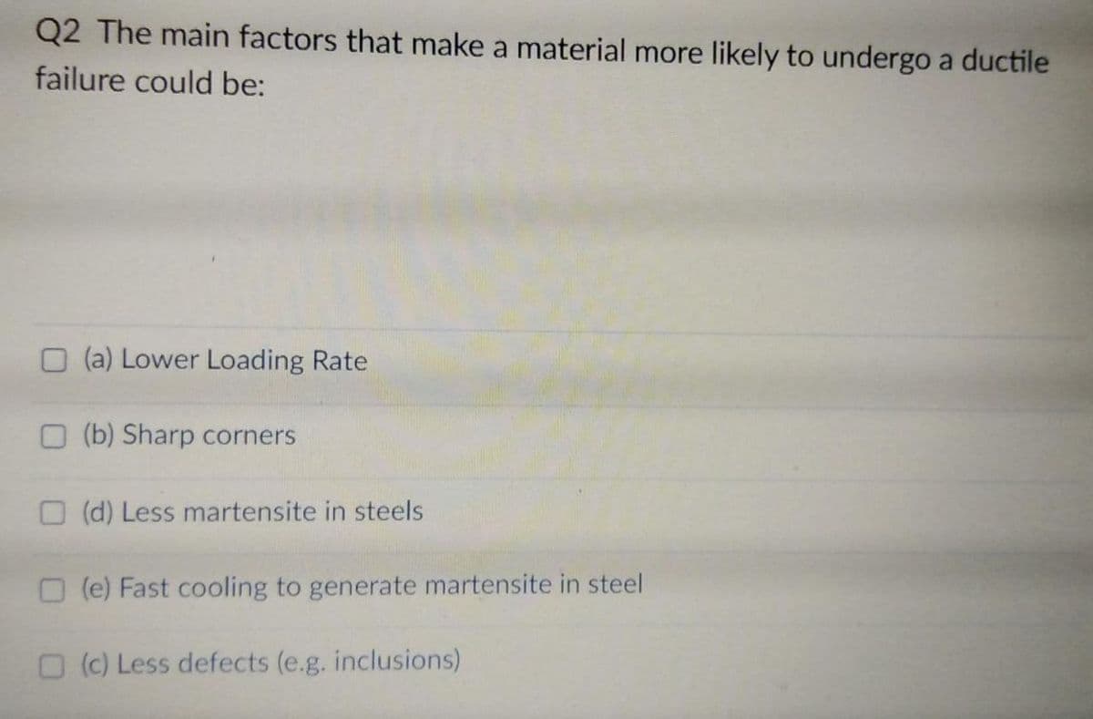 Q2 The main factors that make a material more likely to undergo a ductile
failure could be:
O (a) Lower Loading Rate
O (b) Sharp corners
O (d) Less martensite in steels
O (e) Fast cooling to generate martensite in steel
O (c) Less defects (e.g. inclusions)
