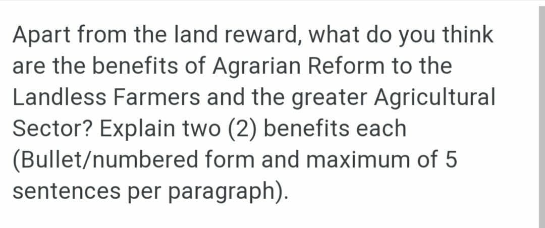 Apart from the land reward, what do you think
are the benefits of Agrarian Reform to the
Landless Farmers and the greater Agricultural
Sector? Explain two (2) benefits each
(Bullet/numbered form and maximum of 5
sentences per paragraph).
