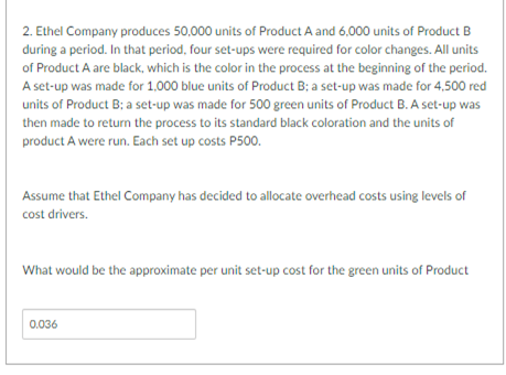 2. Ethel Company produces 50,000 units of Product A and 6,000 units of Product B
during a period. In that period, four set-ups were required for color changes. All units
of Product A are black, which is the color in the process at the beginning of the period.
A set-up was made for 1,000 blue units of Product B: a set-up was made for 4,500 red
units of Product B: a set-up was made for 500 green units of Product B. A set-up was
then made to return the process to its standard black coloration and the units of
product A were run. Each set up costs P500.
Assume that Ethel Company has decided to allocate overhead costs using levels of
cost drivers.
What would be the approximate per unit set-up cost for the green units of Product
0.036
