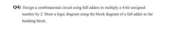 Q4) Design a combinational circuit using full adders to multiply a 4-bit unsigned
number by 2. Draw a logic diagram using the block diagram of a full adder as the
building block.