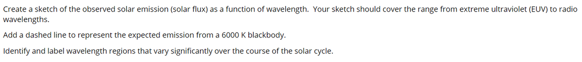 Create a sketch of the observed solar emission (solar flux) as a function of wavelength. Your sketch should cover the range from extreme ultraviolet (EUV) to radio
wavelengths.
Add a dashed line to represent the expected emission from a 6000 K blackbody.
Identify and label wavelength regions that vary significantly over the course of the solar cycle.
