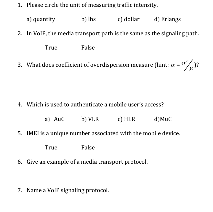 1. Please circle the unit of measuring traffic intensity.
a) quantity
b) lbs
c) dollar
d) Erlangs
2. In VOIP, the media transport path is the same as the signaling path.
True
False
3. What does coefficient of overdispersion measure (hint: a
o?
)?
4. Which is used to authenticate a mobile user's access?
a) AuC
b) VLR
c) HLR
d)MuC
5. IMEI is a unique number associated with the mobile device.
True
False
6. Give an example of a media transport protocol.
7. Name a VolP signaling protocol.
