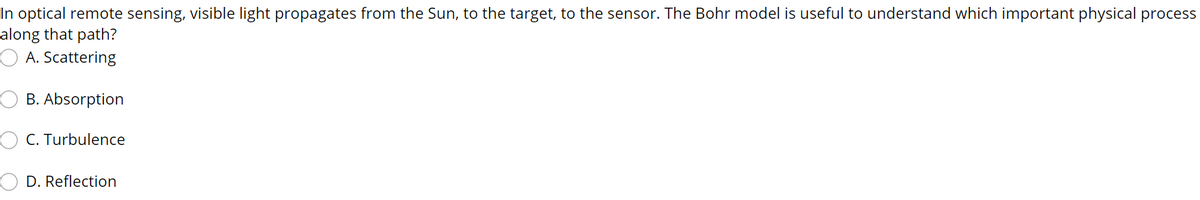 In optical remote sensing, visible light propagates from the Sun, to the target, to the sensor. The Bohr model is useful to understand which important physical process
along that path?
O A. Scattering
B. Absorption
O C. Turbulence
D. Reflection
