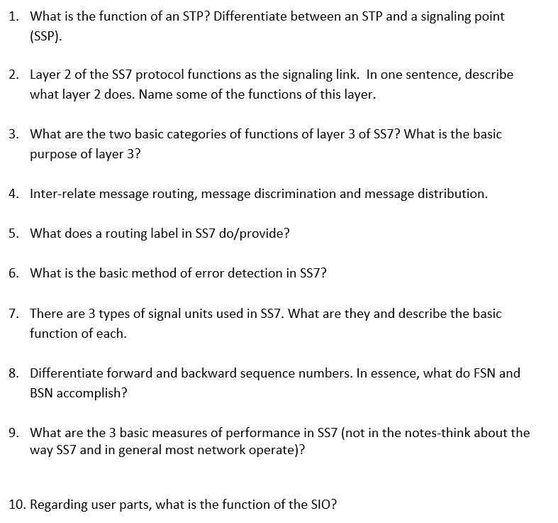 1. What is the function of an STP? Differentiate between an STP and a signaling point
(SSP).
2. Layer 2 of the SS7 protocol functions as the signaling link. In one sentence, describe
what layer 2 does. Name some of the functions of this layer.
3. What are the two basic categories of functions of layer 3 of SS7? What is the basic
purpose of layer 3?
4. Inter-relate message routing, message discrimination and message distribution.
5. What does a routing label in SS7 do/provide?
6. What is the basic method of error detection in SS7?
7. There are 3 types of signal units used in SS7. What are they and describe the basic
function of each.
8. Differentiate forward and backward sequence numbers. In essence, what do FSN and
BSN accomplish?
9. What are the 3 basic measures of performance in SS7 (not in the notes-think about the
way SS7 and in general most network operate)?
10. Regarding user parts, what is the function of the SIO?
