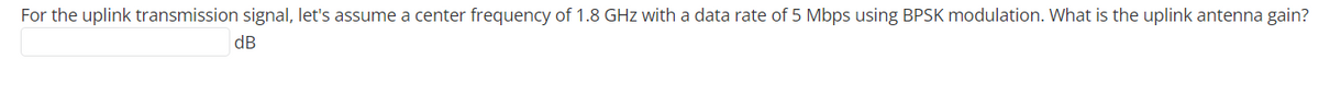 For the uplink transmission signal, let's assume a center frequency of 1.8 GHz with a data rate of 5 Mbps using BPSK modulation. What is the uplink antenna gain?
dB
