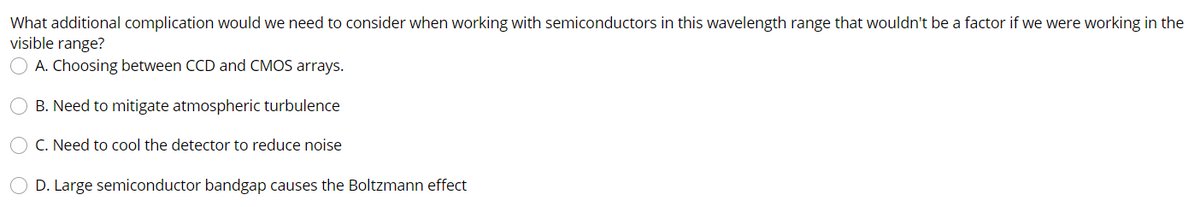 What additional complication would we need to consider when working with semiconductors in this wavelength range that wouldn't be a factor if we were working in the
visible range?
A. Choosing between CCD and CMOS arrays.
B. Need to mitigate atmospheric turbulence
C. Need to cool the detector to reduce noise
D. Large semiconductor bandgap causes the Boltzmann effect
