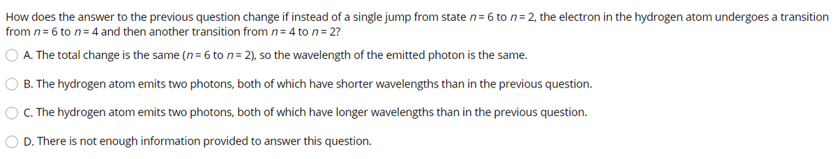 How does the answer to the previous question change if instead of a single jump from state n= 6 to n= 2, the electron in the hydrogen atom undergoes a transition
from n= 6 to n=4 and then another transition from n= 4 to n= 2?
O A. The total change is the same (n= 6 to n= 2), so the wavelength of the emitted photon is the same.
B. The hydrogen atom emits two photons, both of which have shorter wavelengths than in the previous question.
C. The hydrogen atom emits two photons, both of which have longer wavelengths than in the previous question.
D. There is not enough information provided to answer this question.
