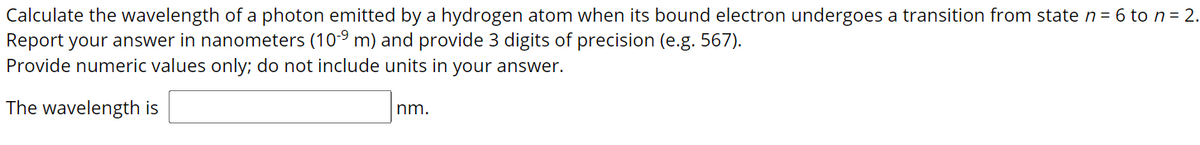 Calculate the wavelength of a photon emitted by a hydrogen atom when its bound electron undergoes a transition from state n= 6 ton= 2.
Report your answer in nanometers (109 m) and provide 3 digits of precision (e.g. 567).
Provide numeric values only; do not include units in your answer.
The wavelength is
nm.
