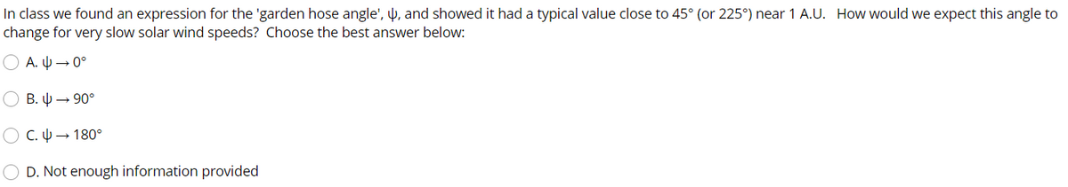 In class we found an expression for the 'garden hose angle', µ, and showed it had a typical value close to 45° (or 225°) near 1 A.U. How would we expect this angle to
change for very slow solar wind speeds? Choose the best answer below:
A. U → 0°
B. 4 → 90°
O C. U → 180°
O D. Not enough information provided
