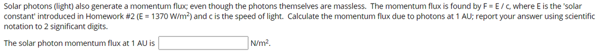 Solar photons (light) also generate a momentum flux; even though the photons themselves are massless. The momentum flux is found by F = E/ C, where E is the 'solar
constant' introduced in Homework #2 (E = 1370 W/m?) and c is the speed of light. Calculate the momentum flux due to photons at 1 AU; report your answer using scientific
notation to 2 significant digits.
The solar photon momentum flux at 1 AU is
N/m?.
