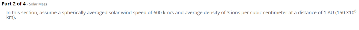 Part 2 of 4 - Solar Mass
In this section, assume a spherically averaged solar wind speed of 600 km/s and average density of 3 ions per cubic centimeter at a distance of 1 AU (150 ×10°
km).
