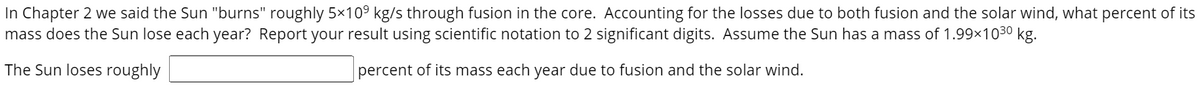 In Chapter 2 we said the Sun "burns" roughly 5×10° kg/s through fusion in the core. Accounting for the losses due to both fusion and the solar wind, what percent of its
mass does the Sun lose each year? Report your result using scientific notation to 2 significant digits. Assume the Sun has a mass of 1.99x1030 kg.
The Sun loses roughly
percent of its mass each year due to fusion and the solar wind.
