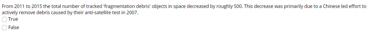 From 2011 to 2015 the total number of tracked 'fragmentation debris' objects in space decreased by roughly 500. This decrease was primarily due to a Chinese led effort to
actively remove debris caused by their anti-satellite test in 2007.
O True
O False
