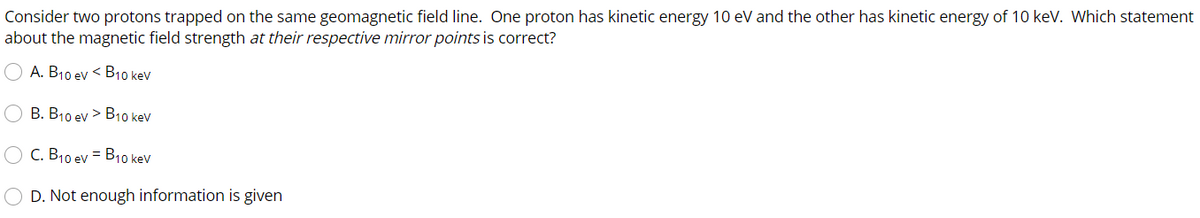 Consider two protons trapped on the same geomagnetic field line. One proton has kinetic energy 10 eV and the other has kinetic energy of 10 keV. Which statement
about the magnetic field strength at their respective mirror points is correct?
A. B10 ev < B10 kev
B. B10 ev > B10 kev
C. B10 ev = B10 kev
D. Not enough information is given
