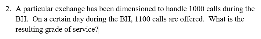 2. A particular exchange has been dimensioned to handle 1000 calls during the
BH. On a certain day during the BH, 1100 calls are offered. What is the
resulting grade of service?
