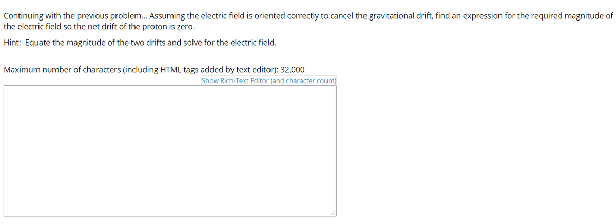 Continuing with the previous problem... Assuming the electric field is oriented correctly to cancel the gravitational drift, find an expression for the required magnitude of
the electric field so the net drift of the proton is zero.
Hint: Equate the magnitude of the two drifts and solve for the electric field.
Maximum number of characters (including HTML tags added by text editor): 32,000
Show Rich-Text Editor (and character count)
