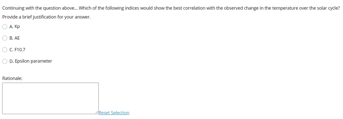 Continuing with the question above... Which of the following indices would show the best correlation with the observed change in the temperature over the solar cycle?
Provide a brief justification for your answer.
А. Кр
О В. АЕ
C. F10.7
D. Epsilon parameter
Rationale:
AReset Selection
