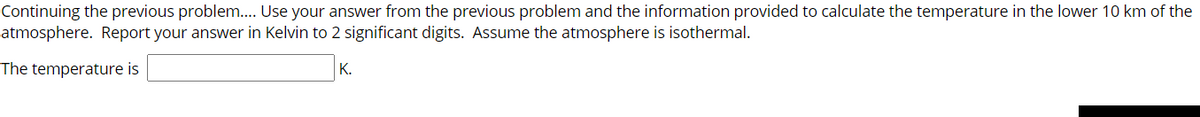 Continuing the previous problem... Use your answer from the previous problem and the information provided to calculate the temperature in the lower 10 km of the
atmosphere. Report your answer in Kelvin to 2 significant digits. Assume the atmosphere is isothermal.
The temperature is
К.
