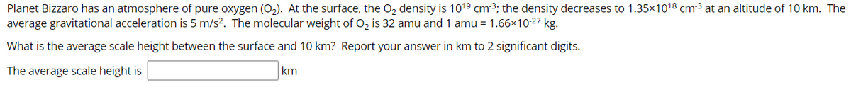 Planet Bizzaro has an atmosphere of pure oxygen (O2). At the surface, the O, density is 1019 cm3; the density decreases to 1.35×1018 cm3 at an altitude of 10 km. The
average gravitational acceleration is 5 m/s?. The molecular weight of O, is 32 amu and 1 amu = 1.66×10-27 kg.
What is the average scale height between the surface and 10 km? Report your answer in km to 2 significant digits.
The average scale height is
km
