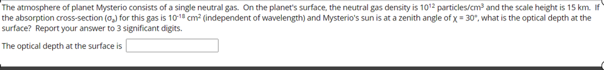 The atmosphere of planet Mysterio consists of a single neutral gas. On the planet's surface, the neutral gas density is 1012 particles/cm3 and the scale height is 15 km. If
the absorption cross-section (o,) for this gas is 10-13 cm² (independent of wavelength) and Mysterio's sun is at a zenith angle of x = 30°, what is the optical depth at the
surface? Report your answer to 3 significant digits.
The optical depth at the surface is
