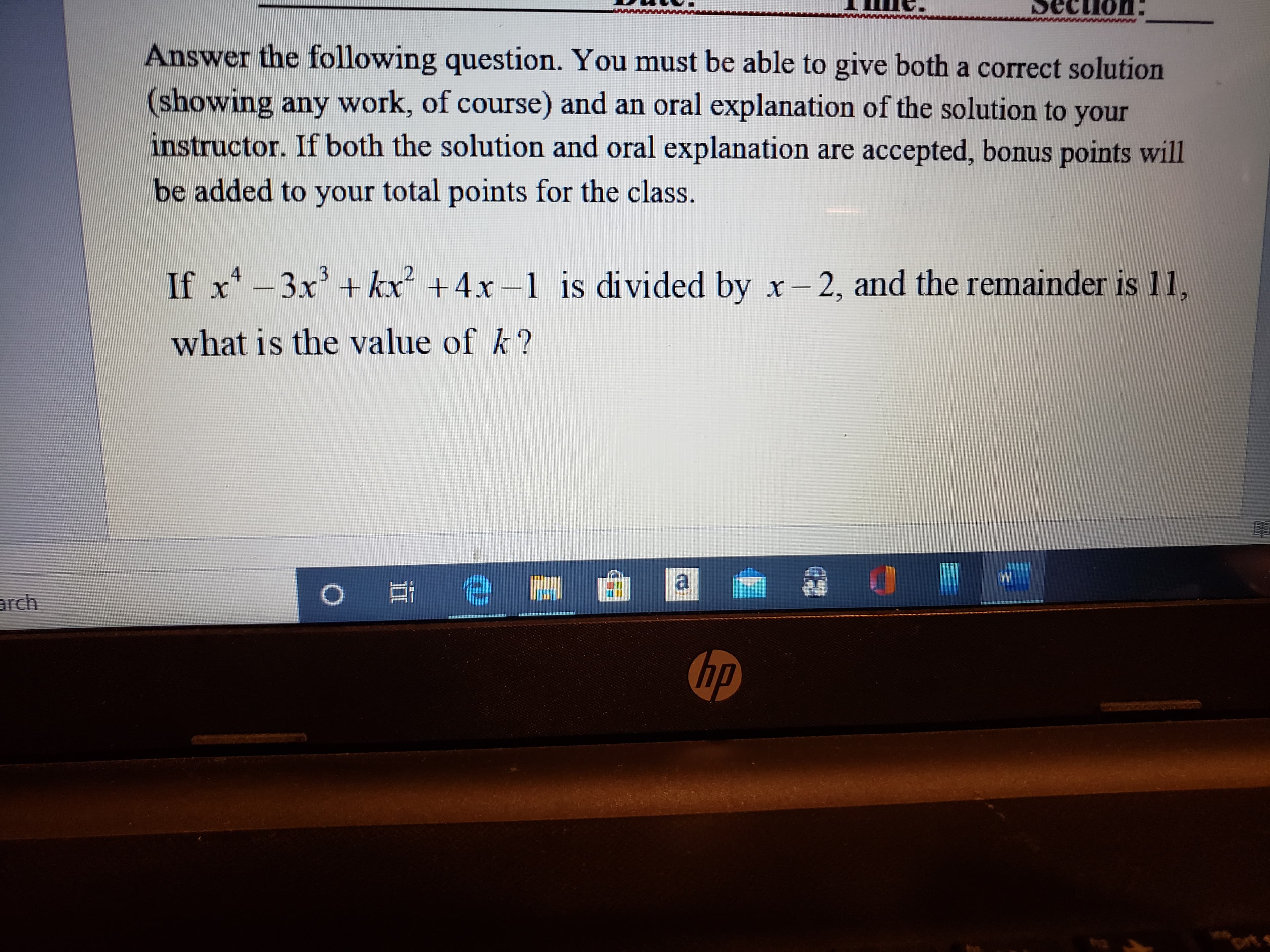 cLion
Answer the following question. You must be able to give both a correct solution
(showing any work, of course) and an oral explanation of the solution to your
instructor. If both the solution and oral explanation are accepted, bonus points will
be added to your total points for the class.
If x* - 3x' + kx +4x-1 is divided by x- 2, and the remainder is 11,
what is the value of k?
arch
hp
Drt s
