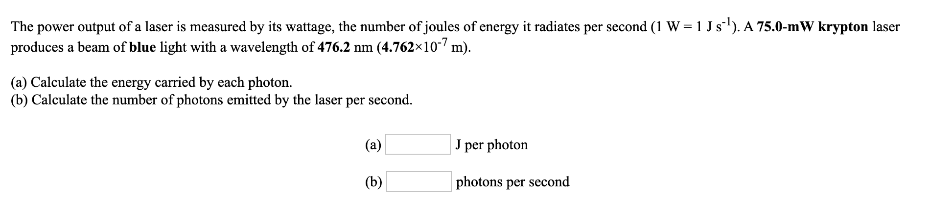 power output of a laser is measured by its wattage, the number of joules of energy it radiates per second (1 W = 1 J s). A 75.0-mW krypton laser
produces a beam of blue light with a wavelength of 476.2 nm (4.762×10- m).
The
(a) Calculate the energy carried by each photon.
(b) Calculate the number of photons emitted by the laser per second.
(a)
per photon
(b)
photons per second
