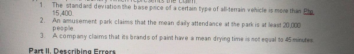 The standard deviation the base price of a certain type of all-terrain vehicle is more than Pho
15,400.
2.
1.
An amusement park claims that the mean daily attendance at the park is at least 20,00
people.
3.
A company claims that its brands of paint have a mean drying time is not equal to 45 minutes.
Part II. Describing Errors
