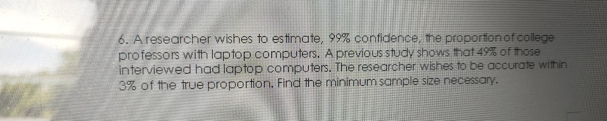 6. A researcher wishes to estimate, 99% confidence, the proportion of college
professors with laptop computers. Aprevious study shows that 49% of those
interviewed had laptop computers, The researcher wishes to be accurate within
3% of the true proportion. Find the minimumsample size necessary.
