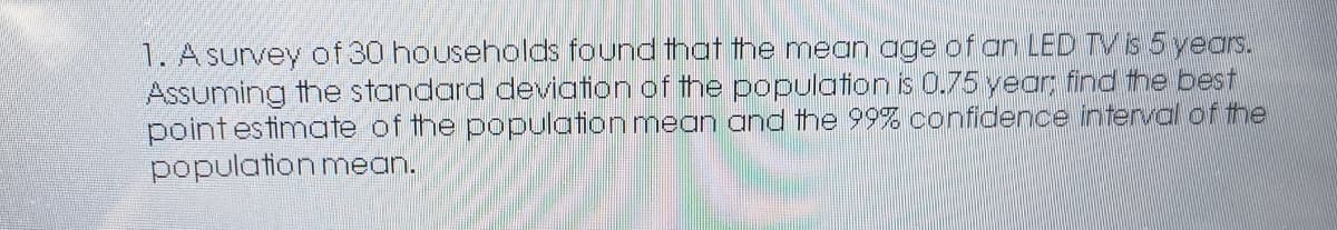 1. A survey of 30 households found that the mean age of an LED TV s 5 years.
Assuming the standard deviation of the population is 0.75 year, find the best
pointestimate of the population mean and the 99% confidence interval of the
population mean.
