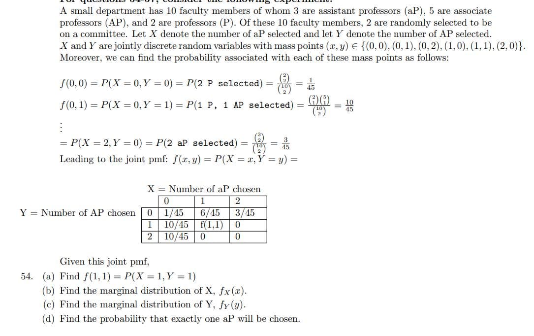 A small department has 10 faculty members of whom 3 are assistant professors (aP), 5 are associate
professors (AP), and 2 are professors (P). Of these 10 faculty members, 2 are randomly selected to be
on a committee. Let X denote the number of aP selected and let Y denote the number of AP selected.
X and Y are jointly discrete random variables with mass points (x, y) = {(0,0), (0, 1), (0, 2), (1, 0), (1, 1), (2,0)}.
Moreover, we can find the probability associated with each of these mass points as follows:
f(0,0) = P(X= 0, Y = 0) = P(2 P selected)
f(0, 1) = P(X= 0, Y = 1) = P(1 P, 1 AP selected)
:
= P(X = 2, Y = 0) = P(2 aP selected)
8 = 1/3
Leading to the joint pmf: f(x, y) = P(X = x, Y = y) =
X = Number of aP chosen
0
1
1/45 6/45
10/45 f(1,1)
Y = Number of AP chosen 0
1
2 10/45 0
=
Given this joint pmf,
54. (a) Find f(1, 1) = P(X = 1, Y = 1)
=
2
3/45
0
0
=
(b) Find the marginal distribution of X, fx (x).
(c) Find the marginal distribution of Y, fy (y).
(d) Find the probability that exactly one aP will be chosen.
4/55
-