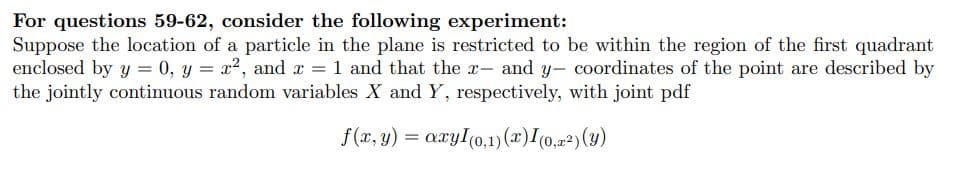 For questions 59-62, consider the following experiment:
Suppose the location of a particle in the plane is restricted to be within the region of the first quadrant
enclosed by y = 0, y = x², and x = 1 and that the x- and y- coordinates of the point are described by
the jointly continuous random variables X and Y, respectively, with joint pdf
f(x, y) = axyI(0,1)(x) I (0,z²) (y)